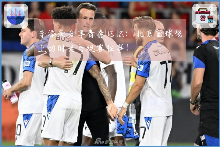 李添荣分享青春记忆：北京篮球场上的时光与观赛往事！