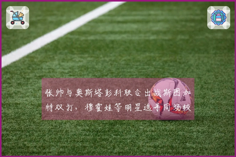 张帅与奥斯塔彭科联合出战斯图加特双打,穆霍娃等明星选手同场较量