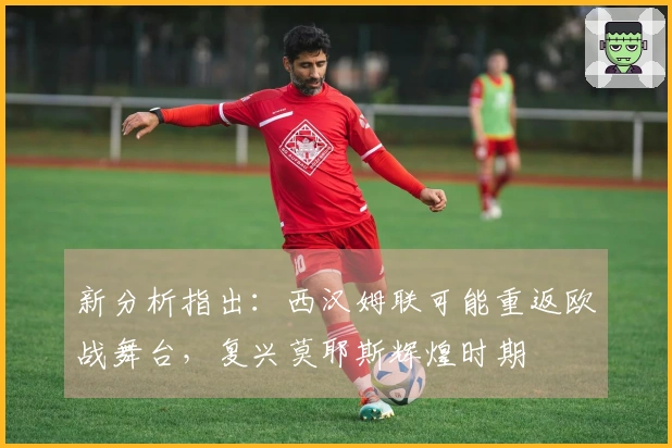 新分析指出：西汉姆联可能重返欧战舞台，复兴莫耶斯辉煌时期