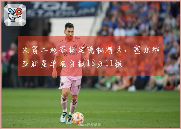 火箭二轮签锁定隐秘潜力,塞尔维亚新星单场贡献18分11板