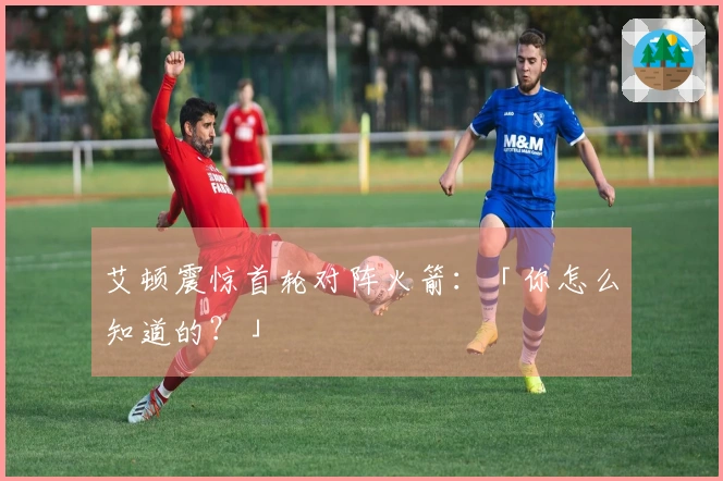 艾顿震惊首轮对阵火箭：「你怎么知道的？」