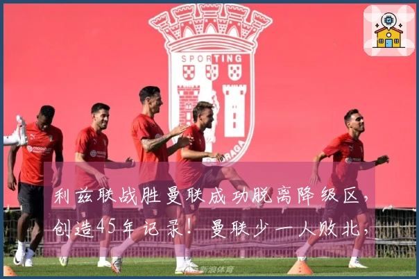 利兹联战胜曼联成功脱离降级区，创造45年记录！曼联少一人败北，欧冠前景堪忧