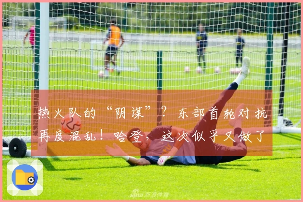 热火队的“阴谋”?东部首轮对抗再度混乱!哈登,这次似乎又做了错误的选择