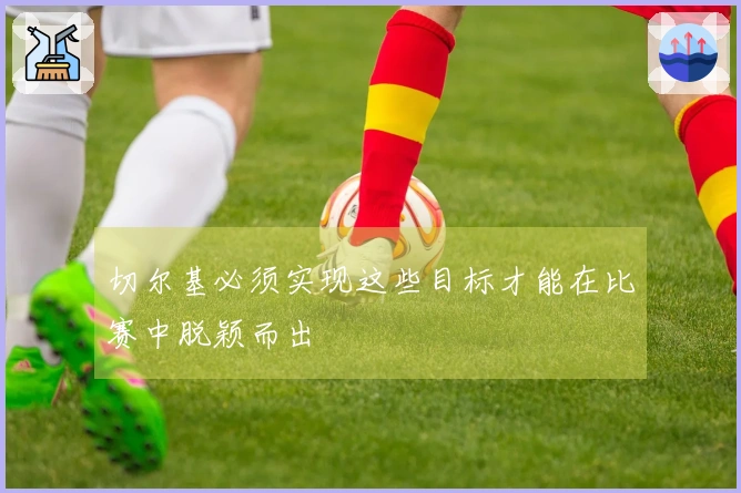 切尔基必须实现这些目标才能在比赛中脱颖而出