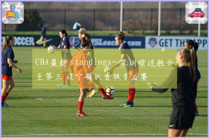 CBA最新 standings- 深圳续连胜升至第三 辽宁确认晋级季后赛