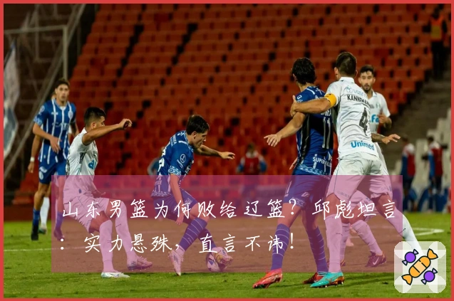 山东男篮为何败给辽篮？邱彪坦言：实力悬殊，直言不讳！
