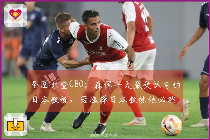 圣图尔登CEO：森保一是最受认可的日本教练，若选择日本教练他必然首选