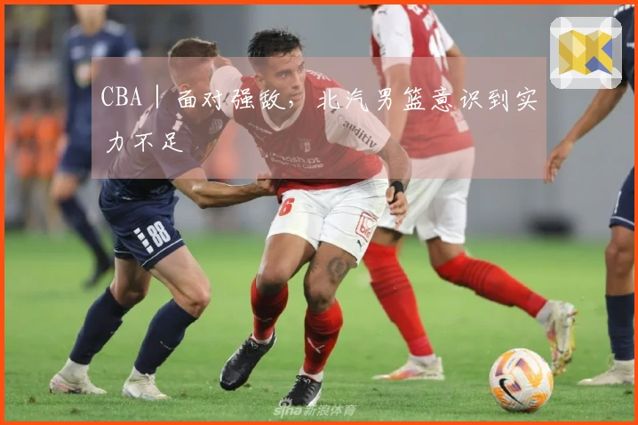 CBA|面对强敌,北汽男篮意识到实力不足