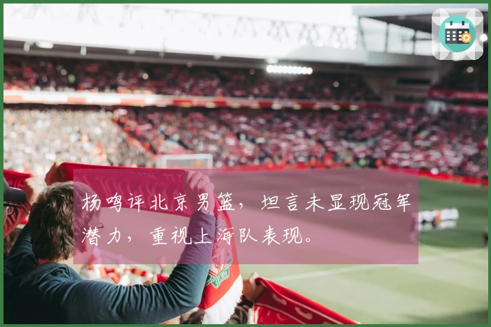 杨鸣评北京男篮，坦言未显现冠军潜力，重视上海队表现。