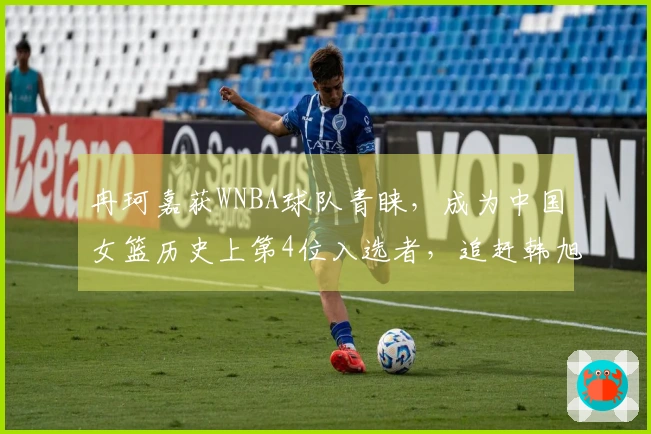 冉珂嘉获WNBA球队青睐，成为中国女篮历史上第4位入选者，追赶韩旭李月汝。