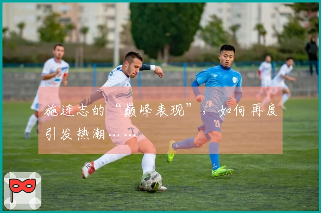 施连志的“巅峰表现”，如何再度引发热潮……