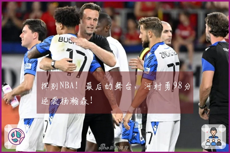 挥别NBA！最后的舞台，河村勇98分逆袭杨瀚森！