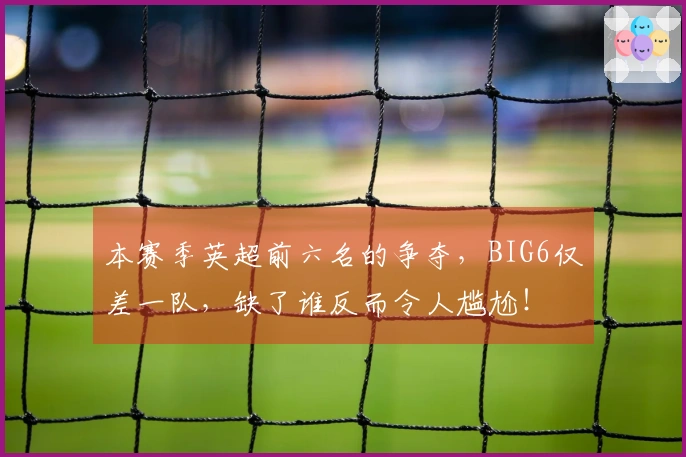 本赛季英超前六名的争夺，BIG6仅差一队，缺了谁反而令人尴尬！