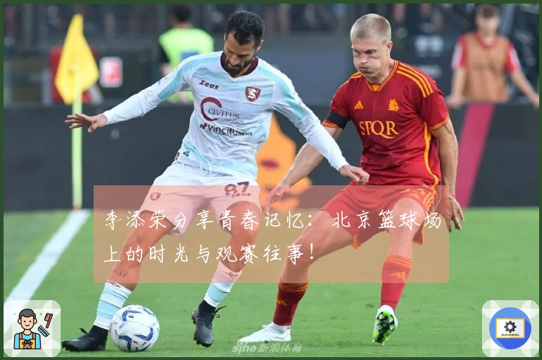 李添荣分享青春记忆:北京篮球场上的时光与观赛往事!