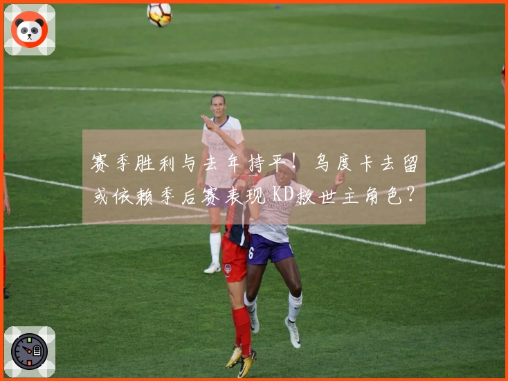 赛季胜利与去年持平！乌度卡去留或依赖季后赛表现 KD救世主角色？