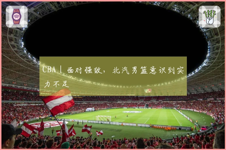 CBA｜面对强敌，北汽男篮意识到实力不足