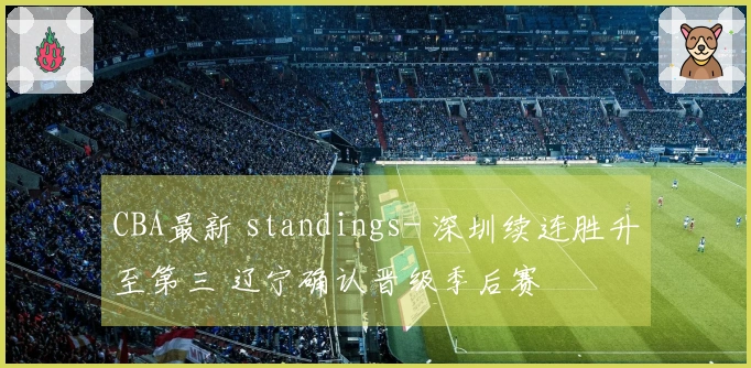 CBA最新 standings- 深圳续连胜升至第三 辽宁确认晋级季后赛