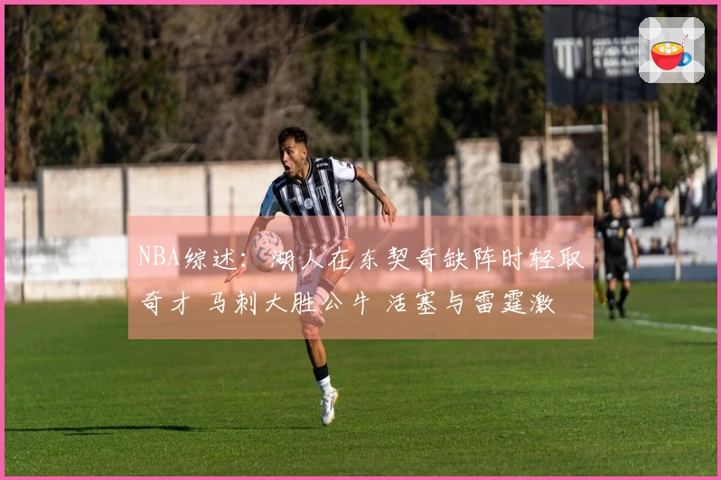 NBA综述：湖人在东契奇缺阵时轻取奇才 马刺大胜公牛 活塞与雷霆激战