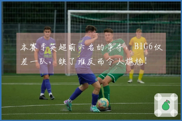 本赛季英超前六名的争夺，BIG6仅差一队，缺了谁反而令人尴尬！
