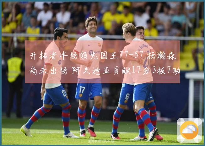 开拓者半场领先国王77-57 杨瀚森尚未出场 阿夫迪亚贡献17分3板7助