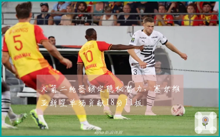 火箭二轮签锁定隐秘潜力，塞尔维亚新星单场贡献18分11板