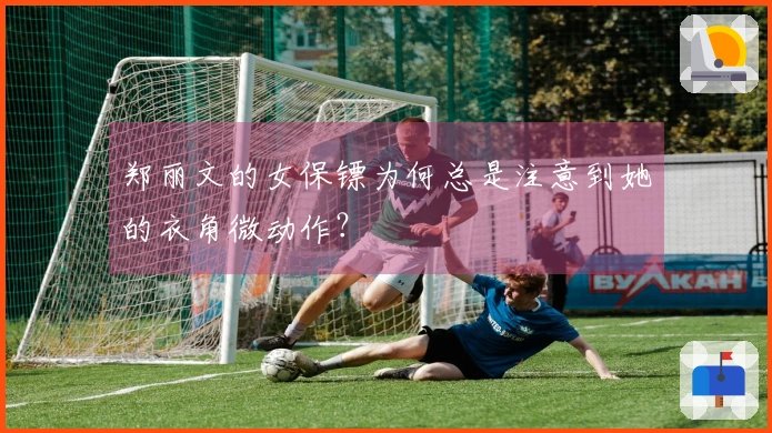 郑丽文的女保镖为何总是注意到她的衣角微动作？